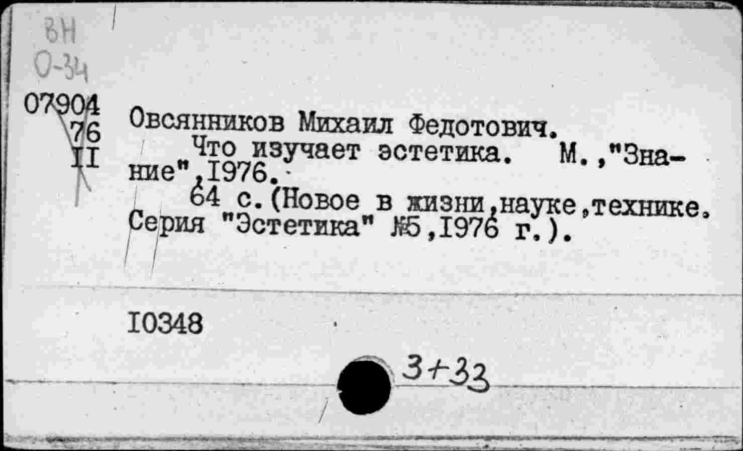 ﻿6Н (М
Овсянников Михаил Федотович. Что изучает эстетика.
ние" 1976.-
I 64 с.(Новое в жизни,наук
Серия "Эстетика" Я5Д976 г.)
.,"3на-
, технике,
10348